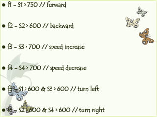    f1 - S1 > 750 // forward


   f2 - S2 > 600 // backward


   f3 - S3 > 700 // speed increase


   f4 - S4 > 700 // speed decrease


   f5 - S1 > 600 & S3 > 600 // turn left


   f6 - S2 > 600 & S4 > 600 // turn right
 