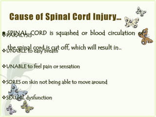 Cause of Spinal Cord Injury…
 SPINAL CORD
PARALYSIS          is squashed or blood circulation of

  the spinal cord is cut off, which will result in..
UNABLE to easy breath


UNABLE to feel pain or sensation


SORES on skin not being able to move around


SEXUAL dysfunction
 