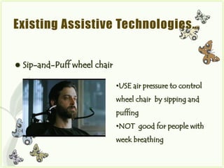 Existing Assistive Technologies…


   Sip-and-Puff wheel chair

                               •USE air pressure to control
                               wheel chair by sipping and
                               puffing
                               •NOT good for people with
                               week breathing
 