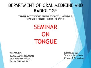 SEMINAR
ON
TONGUE
Submitted by:
Dr. Amit Swarnakar
1st year P.G. student
DEPARTMENT OF ORAL MEDICINE AND
RADIOLOGY
GUIDED BY:-
Dr. SANJAY B. NAYAMATI
Dr. SHWETHA HEGDE
Dr. SALONA KALRA
TRIVENI INSTITUTE OF DENTAL SCIENCES, HOSPITAL &
RESEARCH CENTRE, BODRI, BILASPUR
 