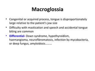 Macroglossia
• Congenital or acquired process, tongue is disproportionately
large relative to the patient’s jaw size
• Difficulty with mastication and speech and accidental tongue
biting are common
• Differential- Down syndrome, hypothyroidism,
haemangioma, neurofibromatosis, infection by mycobacteria,
or deep fungus, amyloidosis………
 