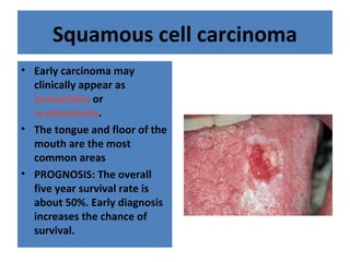 Squamous cell carcinoma
• Early carcinoma may
clinically appear as
leukoplakia or
erythroplasia.
• The tongue and floor of the
mouth are the most
common areas
• PROGNOSIS: The overall
five year survival rate is
about 50%. Early diagnosis
increases the chance of
survival.
 