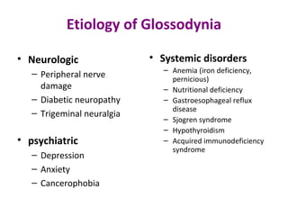 Etiology of Glossodynia
• Neurologic
– Peripheral nerve
damage
– Diabetic neuropathy
– Trigeminal neuralgia
• psychiatric
– Depression
– Anxiety
– Cancerophobia
• Systemic disorders
– Anemia (iron deficiency,
pernicious)
– Nutritional deficiency
– Gastroesophageal reflux
disease
– Sjogren syndrome
– Hypothyroidism
– Acquired immunodeficiency
syndrome
 