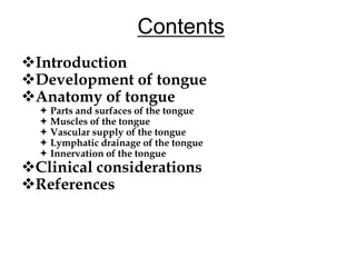 Contents
Introduction
Development of tongue
Anatomy of tongue
 Parts and surfaces of the tongue
 Muscles of the tongue
 Vascular supply of the tongue
 Lymphatic drainage of the tongue
 Innervation of the tongue
Clinical considerations
References
 
