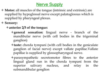 Nerve Supply
 Motor: all muscles of the tongue (intrinsic and extrinsic) are
supplied by hypoglossal nerve except palatoglossus which is
supplied by pharyngeal plexus.
 Sensory:
anterior 2/3 of the tongue:
general sensation: lingual nerve - branch of the
mandibular nerve (with cell bodies in the trigeminal
ganglion)
taste: chorda tympani (with cell bodies in the geniculate
ganglion of facial nerve) except vallate papillae.Vallate
papillae is supplied by glossopharyngeal nerve.
parasympathetic secretomotor fibres to the anterior
lingual gland run in the chorda tympani from the
superior salivary nucleus, and relay in the
submandibular genglion
 