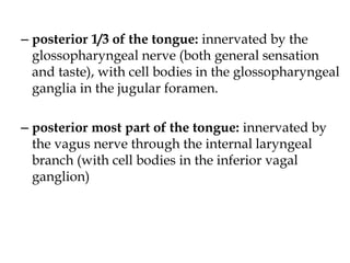 – posterior 1/3 of the tongue: innervated by the
glossopharyngeal nerve (both general sensation
and taste), with cell bodies in the glossopharyngeal
ganglia in the jugular foramen.
– posterior most part of the tongue: innervated by
the vagus nerve through the internal laryngeal
branch (with cell bodies in the inferior vagal
ganglion)
 