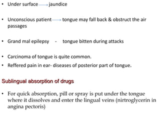 • Under surface jaundice
• Unconscious patient tongue may fall back & obstruct the air
passages
• Grand mal epilepsy - tongue bitten during attacks
• Carcinoma of tongue is quite common.
• Reffered pain in ear- diseases of posterior part of tongue.
Sublingual absorption of drugs
• For quick absorption, pill or spray is put under the tongue
where it dissolves and enter the lingual veins (nirtroglycerin in
angina pectoris)
 