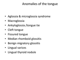 • Aglossia & microglossia syndrome
• Macroglossia
• Ankyloglossia /tongue tie
• Cleft tongue
• Fissured tongue
• Median rhomboid glossitis
• Benign migratory glossitis
• Lingual varices
• Lingual thyroid nodule
Anomalies of the tongue
 
