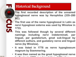Historical Background
• The first recorded description of the unnamed
hypoglossal nerve was by Herophilos (335–280
BC).
• The first use of the name hypoglossal in Latin as
nervi hypoglossi externa was used by Winslow in
1733.
• This was followed though by several different
namings including nervi indeterminati, par
lingual, par gustatorium, great sub-lingual by
different authors, and gustatory nerve and lingual
nerve (by Winslow).
• It was listed in 1778 as nerve hypoglossum
magnum by Soemmering.
• It was then named as the great hypoglossal nerve
 