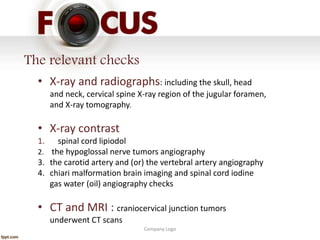 Company Logo
The relevant checks
• X-ray and radiographs: including the skull, head
and neck, cervical spine X-ray region of the jugular foramen,
and X-ray tomography.
• X-ray contrast
1. spinal cord lipiodol
2. the hypoglossal nerve tumors angiography
3. the carotid artery and (or) the vertebral artery angiography
4. chiari malformation brain imaging and spinal cord iodine
gas water (oil) angiography checks
• CT and MRI : craniocervical junction tumors
underwent CT scans
 