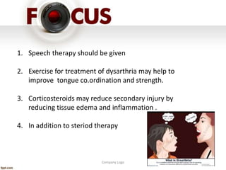 Company Logo
1. Speech therapy should be given
2. Exercise for treatment of dysarthria may help to
improve tongue co.ordination and strength.
3. Corticosteroids may reduce secondary injury by
reducing tissue edema and inflammation .
4. In addition to steriod therapy
 