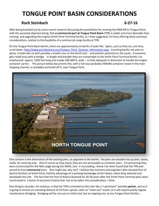 TONGUE POINT BASIN CONSIDERATIONS
Roch Steinbach 6-27-16
After being knocked out by some recent research discussing the possibilities for reviving the PNW RR to Tongue Point,
with the assumed objective being, that a commercial port at Tongue Point Basin (TPB) is viable and more desirable than
reviving and upgrading the original Smith Point Terminal facility, as I have suggested, I’m here offering these overview
considerations, relative to the feasibility of a commercial cargo facility at TPB.
On the Tongue Point Basin berths, there are approximately six berths it looks like. Specs, such as they are, are here,
scroll down: http://www.portofastoria.com/Tongue_Point_General_Information.aspx Counting berths not piers or
docks, it looks like six with possibly a smaller one on the North end -- and another potential on the south, if someone
gets really busy with a dredge. In length and breadth they are comparable to the Smith Point Terminal berths I’ve
emphasized: approx. 1200 feet long and maybe 500-600 ft, wide – so fully adequate in dimension to handle the largest
container carrier. The picture below documents this, with a full-size (probably HANJIN) container vessel in the main
shipping channel, or probably anchored off it, near Tongue Point
One concern is the dimensions of the existing piers, as opposed to the berths: the piers are wooden tie-up piers, docks,
really, for mooring only. And of course as they stand, they are not serviceable as container piers. I’m presuming they
were constructed for the NAS usage during the WWII,; but in my reading, I know I’ve never found that the TPB ever
served to host commercial piers. One might ask, why not? I believe the mariners and engineers who situated Port of
Astoria facilities at Smith Point, had the advantage of a working knowledge of the harbor, when they selected and
developed this site. The fact that the Port of Astoria boomed for 20-30 years after the Smith Point Terminal piers were
constructed is a factor of economic history that has to be taken into consideration, I think.
One thing to consider, for instance, is that the TPB is oriented on the river like a “catchment” pointed upriver, and so it
is going to receive an unending delivery of silt from upriver, with no “clean-out” outlet, so it will require pretty regular
maintenance dredging. Dredging will be not just an initial cost, but an ongoing one, at any Tongue Point facility….
 