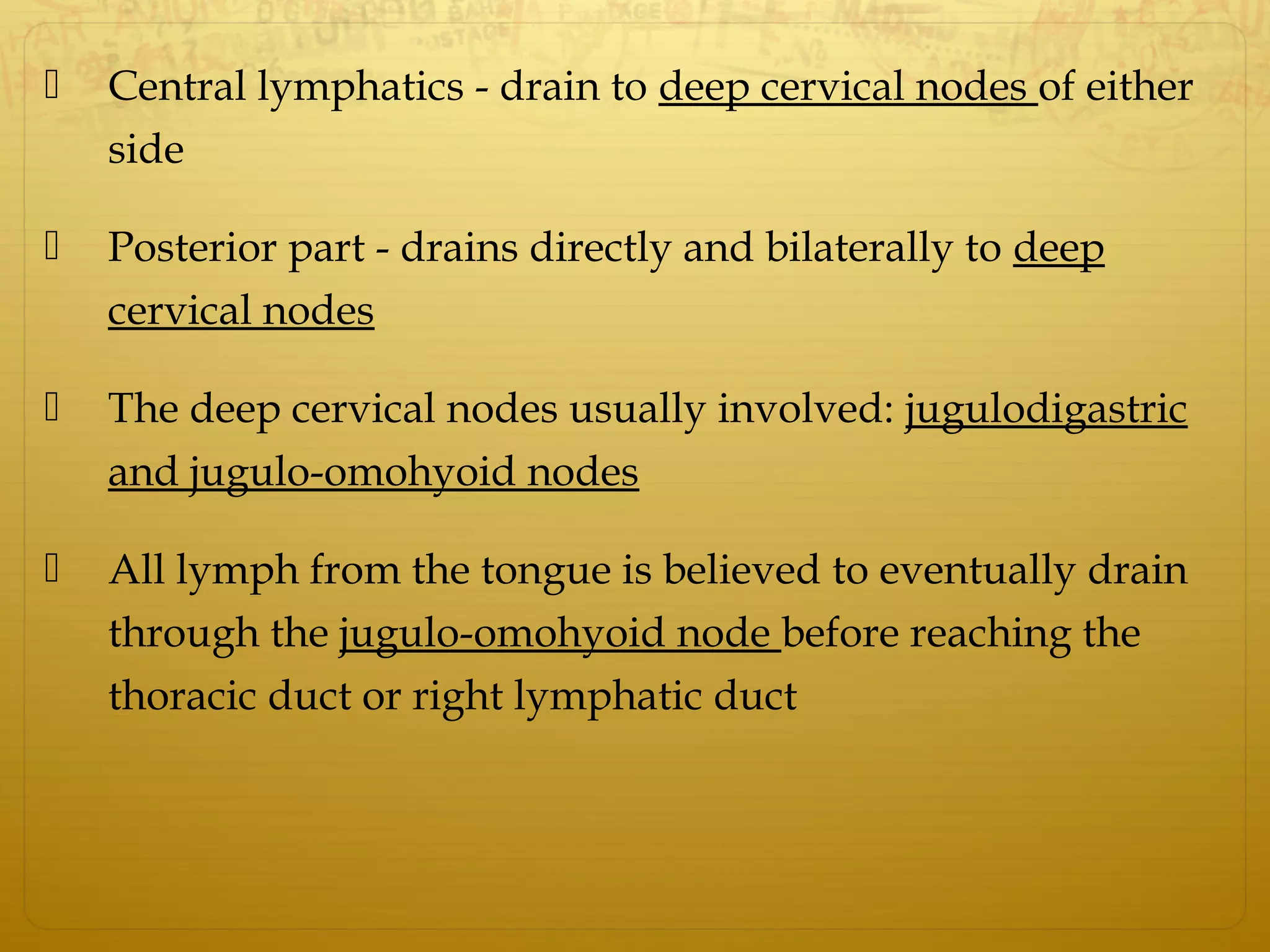  Central lymphatics - drain to deep cervical nodes of either
side
 Posterior part - drains directly and bilaterally to deep
cervical nodes
 The deep cervical nodes usually involved: jugulodigastric
and jugulo-omohyoid nodes
 All lymph from the tongue is believed to eventually drain
through the jugulo-omohyoid node before reaching the
thoracic duct or right lymphatic duct
 