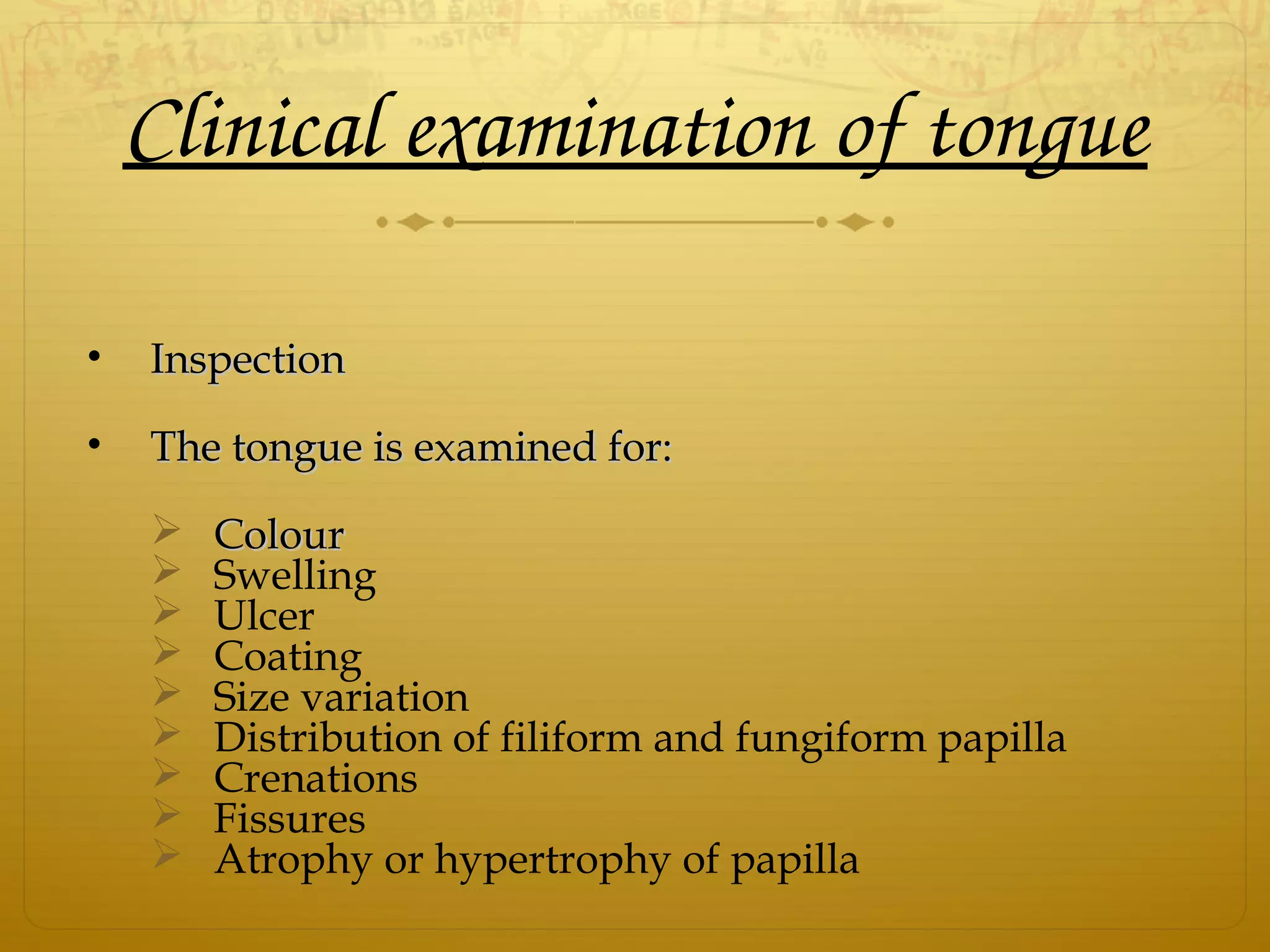 Clinical examination of tongue
• InspectionInspection
• The tongue is examined for:The tongue is examined for:
 ColourColour
 Swelling
 Ulcer
 Coating
 Size variation
 Distribution of filiform and fungiform papilla
 Crenations
 Fissures
 Atrophy or hypertrophy of papilla
 