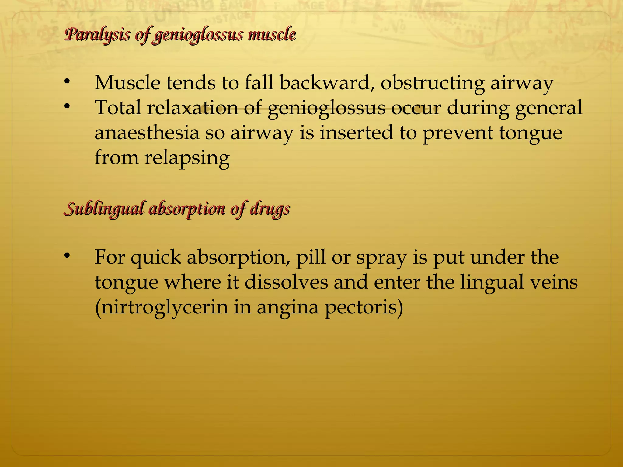 Paralysis of genioglossus muscleParalysis of genioglossus muscle
• Muscle tends to fall backward, obstructing airway
• Total relaxation of genioglossus occur during general
anaesthesia so airway is inserted to prevent tongue
from relapsing
Sublingual absorption of drugsSublingual absorption of drugs
• For quick absorption, pill or spray is put under the
tongue where it dissolves and enter the lingual veins
(nirtroglycerin in angina pectoris)
 
