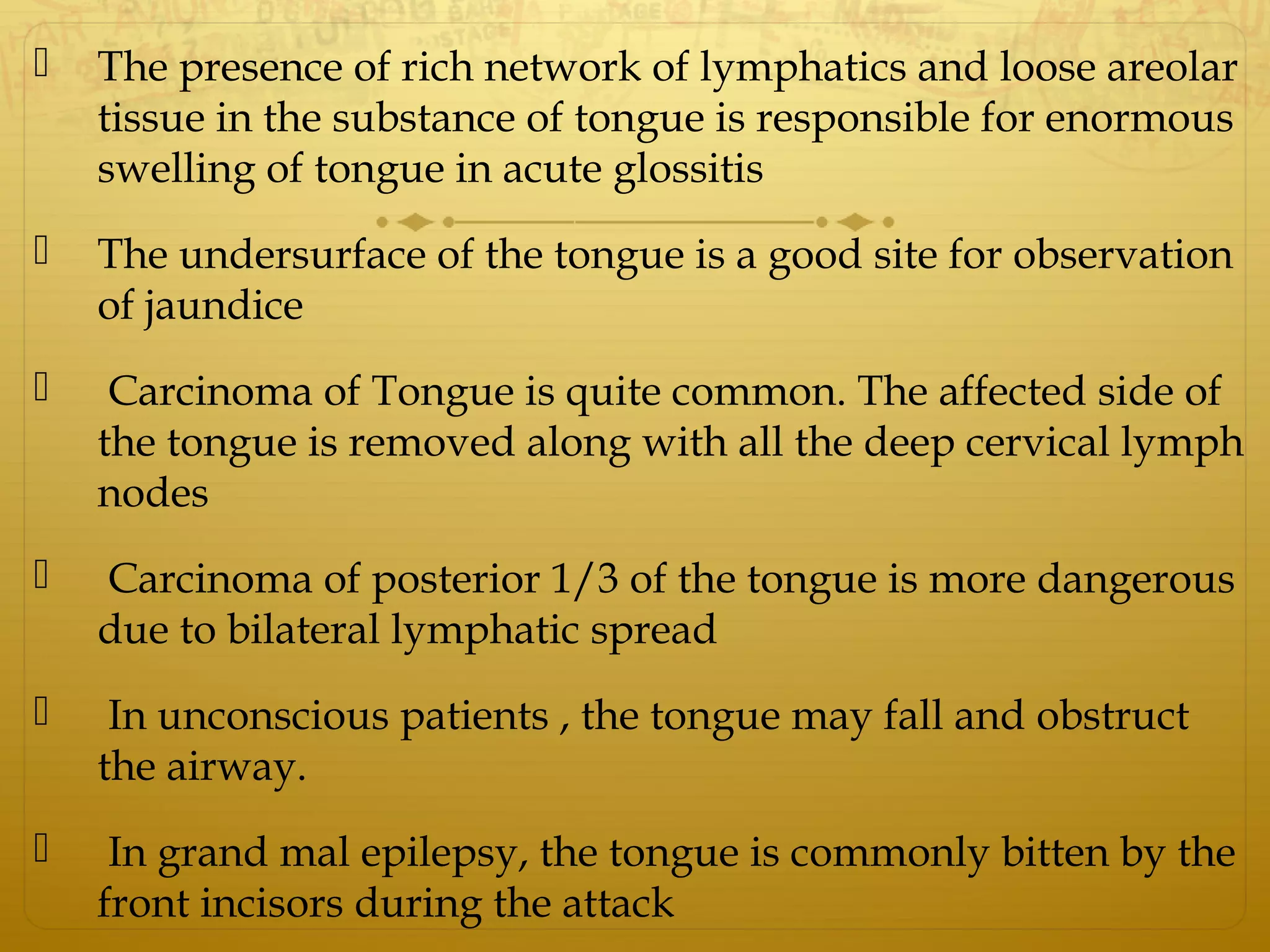  The presence of rich network of lymphatics and loose areolar
tissue in the substance of tongue is responsible for enormous
swelling of tongue in acute glossitis
 The undersurface of the tongue is a good site for observation
of jaundice
 Carcinoma of Tongue is quite common. The affected side of
the tongue is removed along with all the deep cervical lymph
nodes
 Carcinoma of posterior 1/3 of the tongue is more dangerous
due to bilateral lymphatic spread
 In unconscious patients , the tongue may fall and obstruct
the airway.
 In grand mal epilepsy, the tongue is commonly bitten by the
front incisors during the attack
 