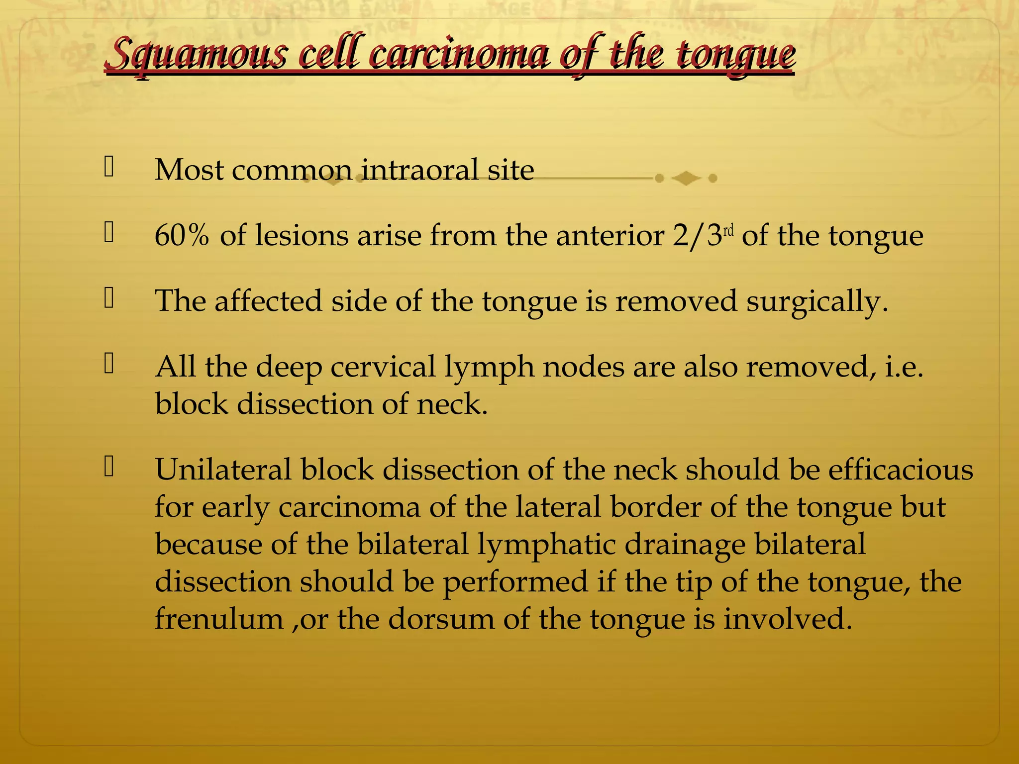 Squamous cell carcinoma of the tongueSquamous cell carcinoma of the tongue
 Most common intraoral site
 60% of lesions arise from the anterior 2/3rd
of the tongue
 The affected side of the tongue is removed surgically.
 All the deep cervical lymph nodes are also removed, i.e.
block dissection of neck.
 Unilateral block dissection of the neck should be efficacious
for early carcinoma of the lateral border of the tongue but
because of the bilateral lymphatic drainage bilateral
dissection should be performed if the tip of the tongue, the
frenulum ,or the dorsum of the tongue is involved.
 