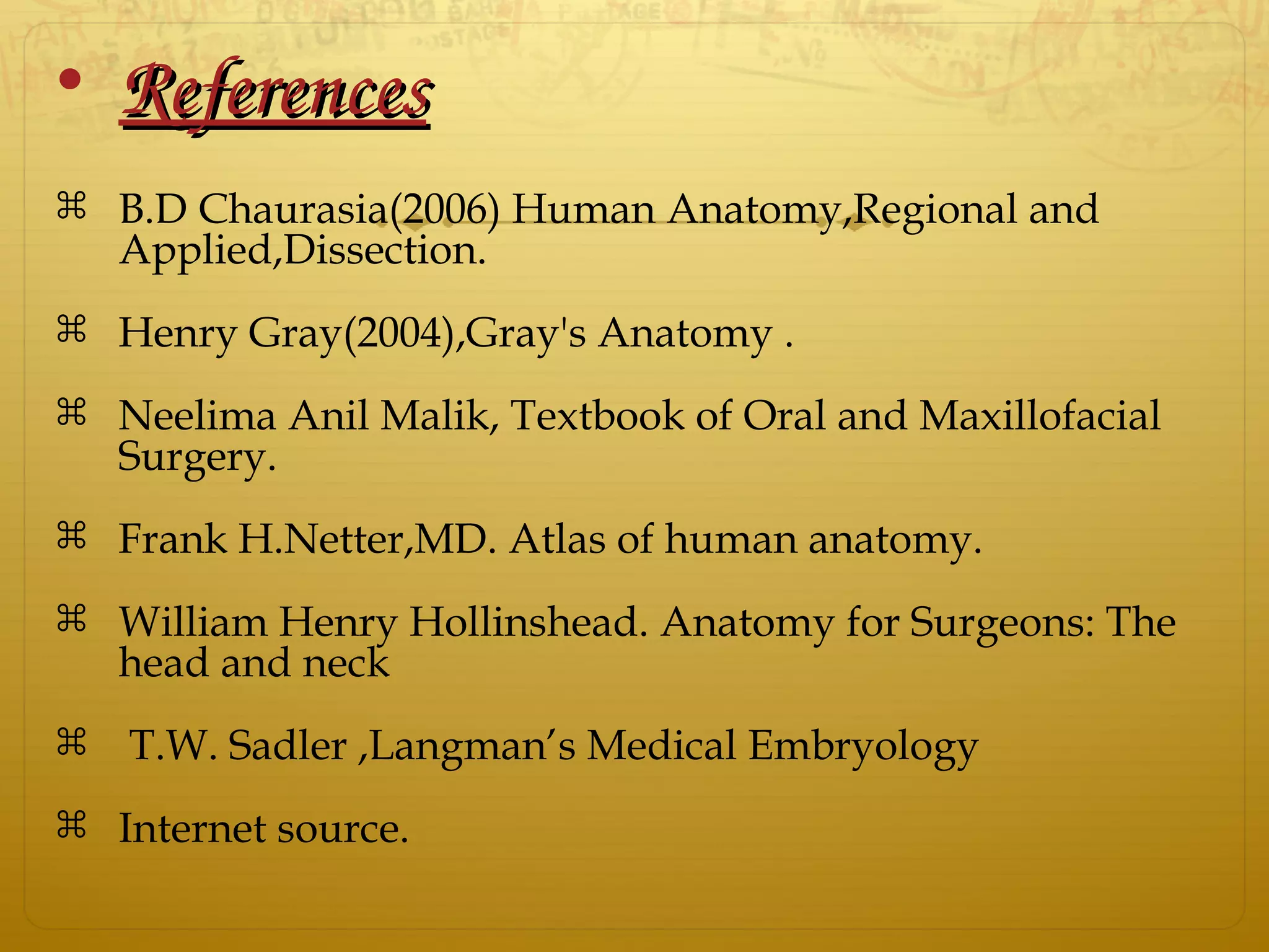 • ReferencesReferences
 B.D Chaurasia(2006) Human Anatomy,Regional and
Applied,Dissection.
 Henry Gray(2004),Gray's Anatomy .
 Neelima Anil Malik, Textbook of Oral and Maxillofacial
Surgery.
 Frank H.Netter,MD. Atlas of human anatomy.
 William Henry Hollinshead. Anatomy for Surgeons: The
head and neck
 T.W. Sadler ,Langman’s Medical Embryology
 Internet source.
 