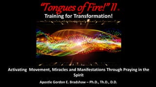 “Tongues of Fire!” II ©
Training for Transformation!
Activating Movement, Miracles and Manifestations Through Praying in the
Spirit
Apostle Gordon E. Bradshaw – Ph.D., Th.D., D.D.
 