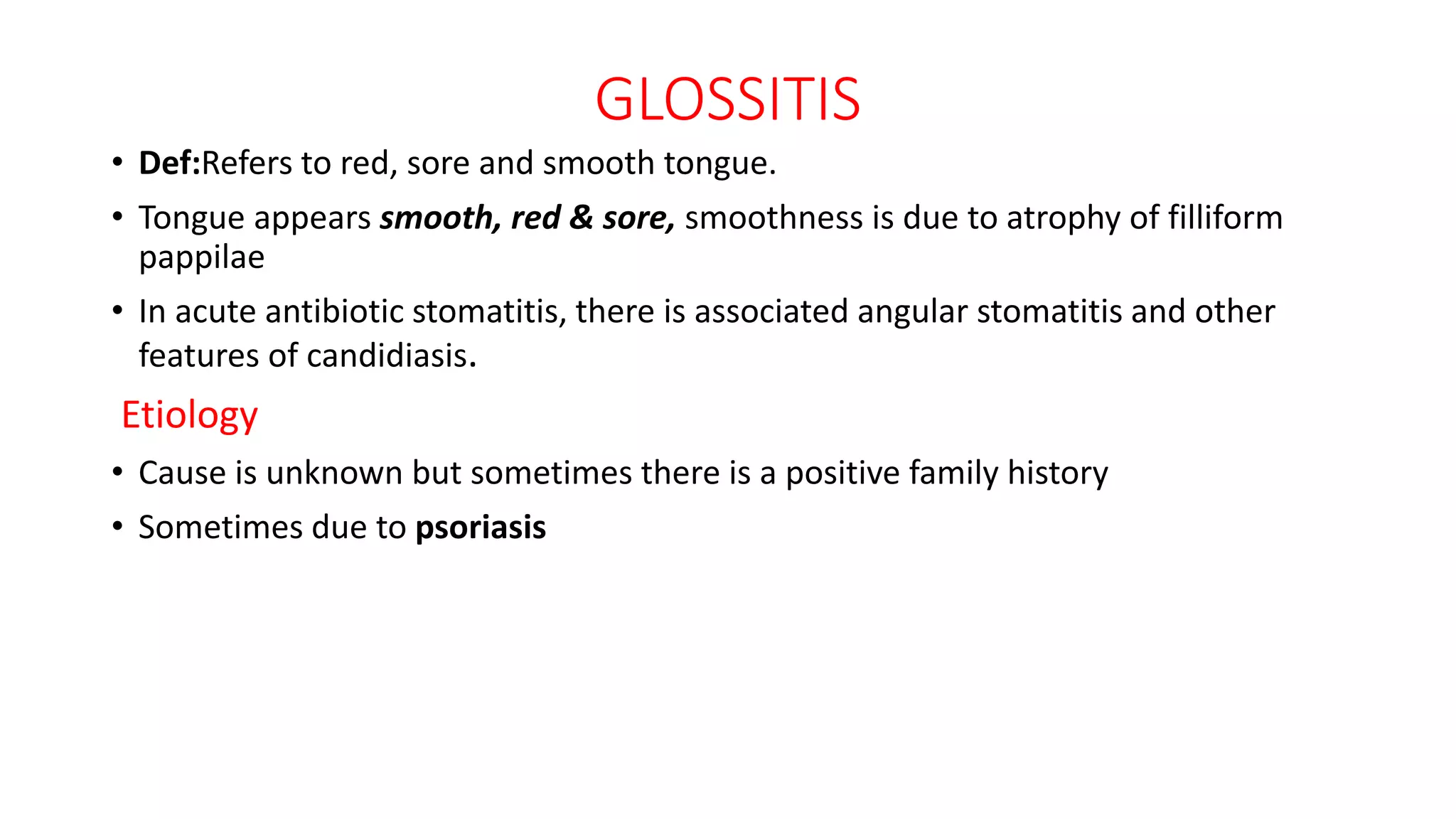 GLOSSITIS
• Def:Refers to red, sore and smooth tongue.
• Tongue appears smooth, red & sore, smoothness is due to atrophy of filliform
pappilae
• In acute antibiotic stomatitis, there is associated angular stomatitis and other
features of candidiasis.
Etiology
• Cause is unknown but sometimes there is a positive family history
• Sometimes due to psoriasis
 