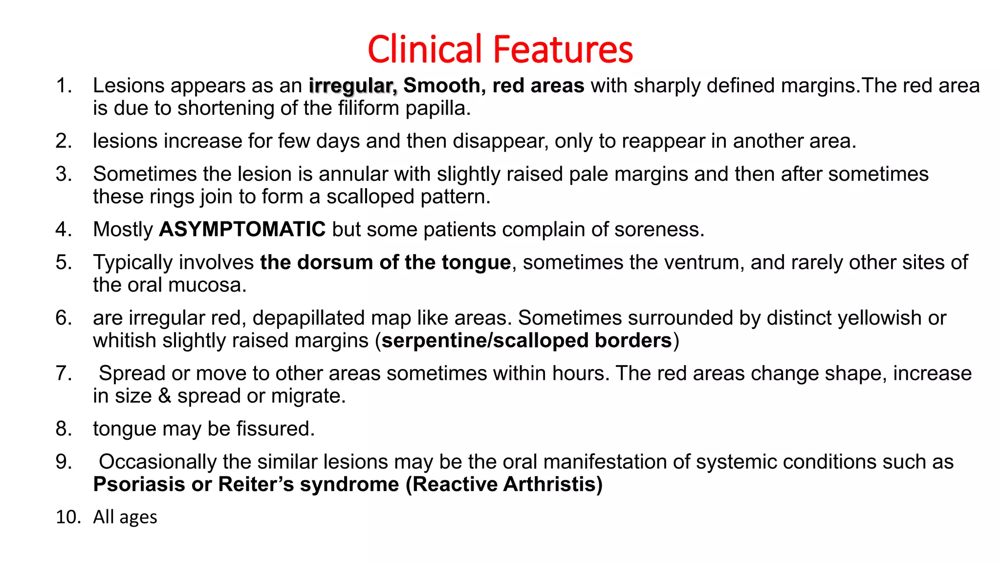 Clinical Features
1. Lesions appears as an irregular, Smooth, red areas with sharply defined margins.The red area
is due to shortening of the filiform papilla.
2. lesions increase for few days and then disappear, only to reappear in another area.
3. Sometimes the lesion is annular with slightly raised pale margins and then after sometimes
these rings join to form a scalloped pattern.
4. Mostly ASYMPTOMATIC but some patients complain of soreness.
5. Typically involves the dorsum of the tongue, sometimes the ventrum, and rarely other sites of
the oral mucosa.
6. are irregular red, depapillated map like areas. Sometimes surrounded by distinct yellowish or
whitish slightly raised margins (serpentine/scalloped borders)
7. Spread or move to other areas sometimes within hours. The red areas change shape, increase
in size & spread or migrate.
8. tongue may be fissured.
9. Occasionally the similar lesions may be the oral manifestation of systemic conditions such as
Psoriasis or Reiter’s syndrome (Reactive Arthristis)
10. All ages
 