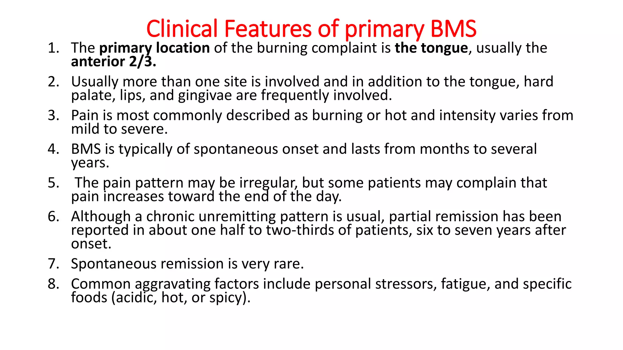 Clinical Features of primary BMS
1. The primary location of the burning complaint is the tongue, usually the
anterior 2/3.
2. Usually more than one site is involved and in addition to the tongue, hard
palate, lips, and gingivae are frequently involved.
3. Pain is most commonly described as burning or hot and intensity varies from
mild to severe.
4. BMS is typically of spontaneous onset and lasts from months to several
years.
5. The pain pattern may be irregular, but some patients may complain that
pain increases toward the end of the day.
6. Although a chronic unremitting pattern is usual, partial remission has been
reported in about one half to two-thirds of patients, six to seven years after
onset.
7. Spontaneous remission is very rare.
8. Common aggravating factors include personal stressors, fatigue, and specific
foods (acidic, hot, or spicy).
 