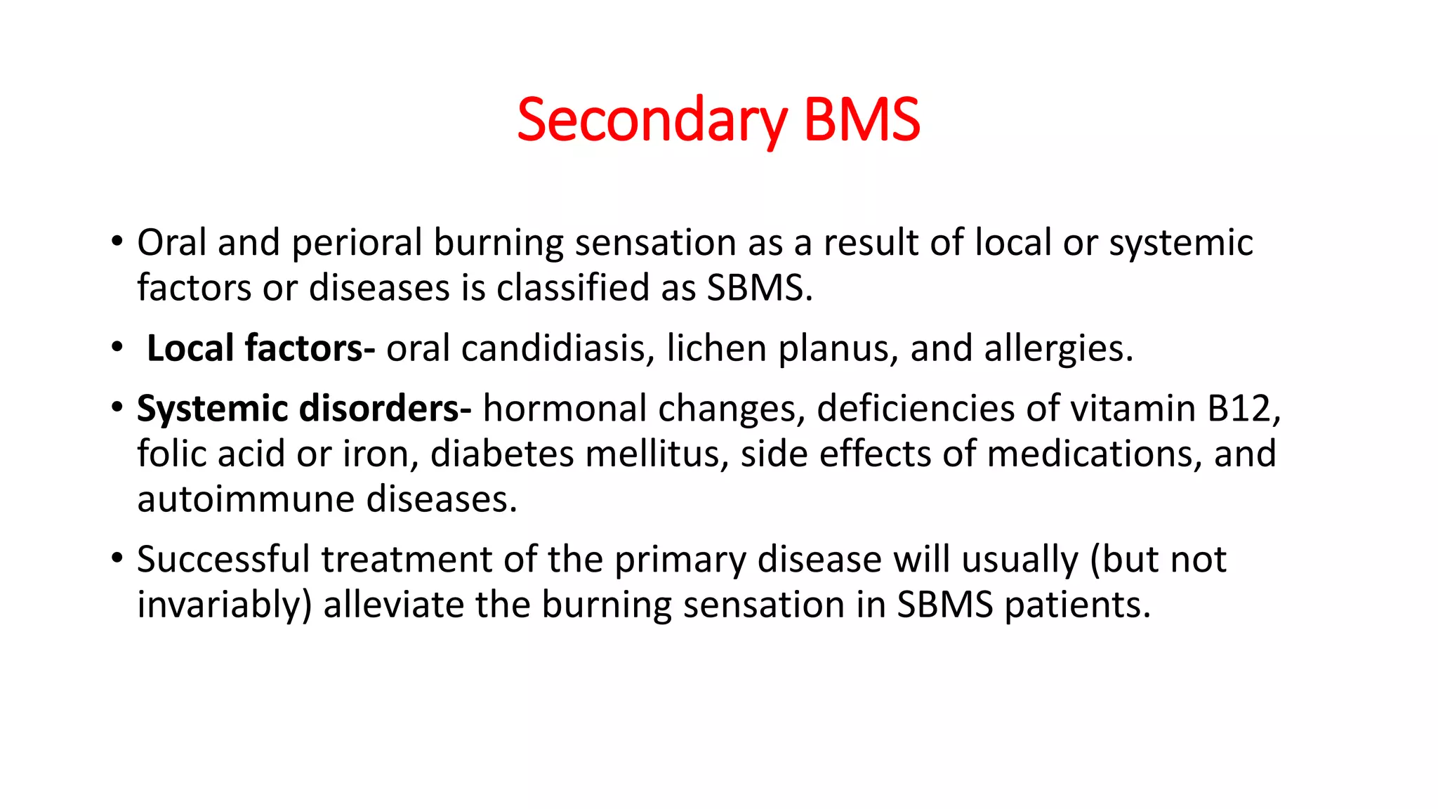 Secondary BMS
• Oral and perioral burning sensation as a result of local or systemic
factors or diseases is classified as SBMS.
• Local factors- oral candidiasis, lichen planus, and allergies.
• Systemic disorders- hormonal changes, deficiencies of vitamin B12,
folic acid or iron, diabetes mellitus, side effects of medications, and
autoimmune diseases.
• Successful treatment of the primary disease will usually (but not
invariably) alleviate the burning sensation in SBMS patients.
 