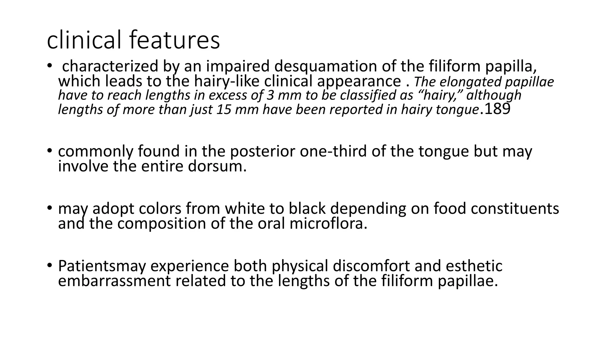 clinical features
• characterized by an impaired desquamation of the filiform papilla,
which leads to the hairy-like clinical appearance . The elongated papillae
have to reach lengths in excess of 3 mm to be classified as “hairy,” although
lengths of more than just 15 mm have been reported in hairy tongue.189
• commonly found in the posterior one-third of the tongue but may
involve the entire dorsum.
• may adopt colors from white to black depending on food constituents
and the composition of the oral microflora.
• Patientsmay experience both physical discomfort and esthetic
embarrassment related to the lengths of the filiform papillae.
 