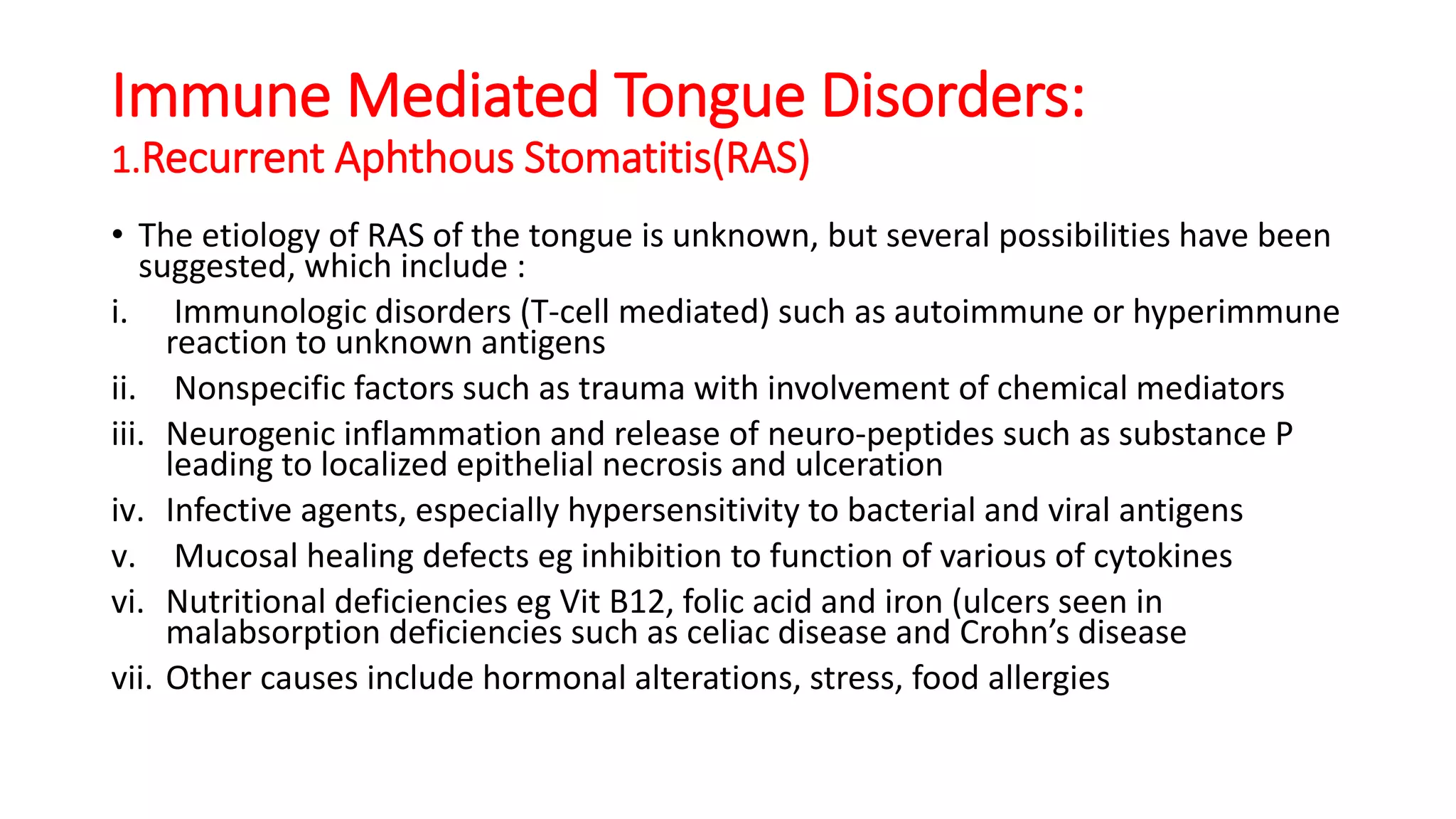 Immune Mediated Tongue Disorders:
1.Recurrent Aphthous Stomatitis(RAS)
• The etiology of RAS of the tongue is unknown, but several possibilities have been
suggested, which include :
i. Immunologic disorders (T-cell mediated) such as autoimmune or hyperimmune
reaction to unknown antigens
ii. Nonspecific factors such as trauma with involvement of chemical mediators
iii. Neurogenic inflammation and release of neuro-peptides such as substance P
leading to localized epithelial necrosis and ulceration
iv. Infective agents, especially hypersensitivity to bacterial and viral antigens
v. Mucosal healing defects eg inhibition to function of various of cytokines
vi. Nutritional deficiencies eg Vit B12, folic acid and iron (ulcers seen in
malabsorption deficiencies such as celiac disease and Crohn’s disease
vii. Other causes include hormonal alterations, stress, food allergies
 