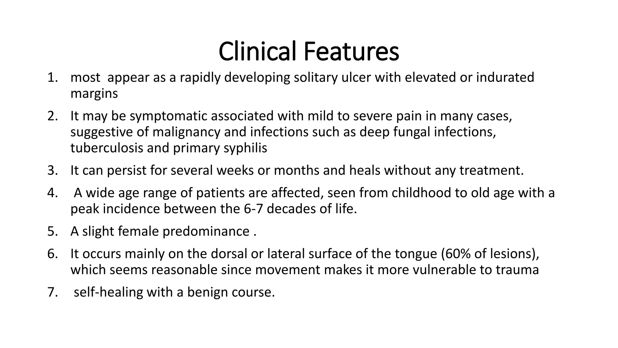 Clinical Features
1. most appear as a rapidly developing solitary ulcer with elevated or indurated
margins
2. It may be symptomatic associated with mild to severe pain in many cases,
suggestive of malignancy and infections such as deep fungal infections,
tuberculosis and primary syphilis
3. It can persist for several weeks or months and heals without any treatment.
4. A wide age range of patients are affected, seen from childhood to old age with a
peak incidence between the 6-7 decades of life.
5. A slight female predominance .
6. It occurs mainly on the dorsal or lateral surface of the tongue (60% of lesions),
which seems reasonable since movement makes it more vulnerable to trauma
7. self-healing with a benign course.
 