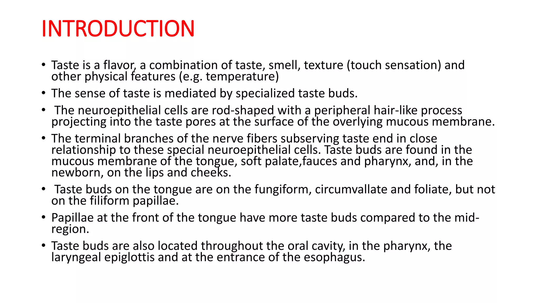 INTRODUCTION
• Taste is a flavor, a combination of taste, smell, texture (touch sensation) and
other physical features (e.g. temperature)
• The sense of taste is mediated by specialized taste buds.
• The neuroepithelial cells are rod-shaped with a peripheral hair-like process
projecting into the taste pores at the surface of the overlying mucous membrane.
• The terminal branches of the nerve fibers subserving taste end in close
relationship to these special neuroepithelial cells. Taste buds are found in the
mucous membrane of the tongue, soft palate,fauces and pharynx, and, in the
newborn, on the lips and cheeks.
• Taste buds on the tongue are on the fungiform, circumvallate and foliate, but not
on the filiform papillae.
• Papillae at the front of the tongue have more taste buds compared to the mid-
region.
• Taste buds are also located throughout the oral cavity, in the pharynx, the
laryngeal epiglottis and at the entrance of the esophagus.
 
