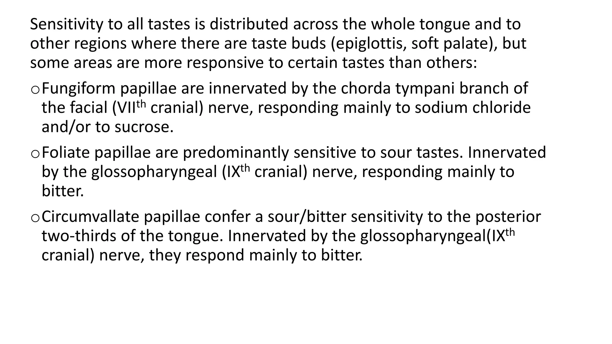 Sensitivity to all tastes is distributed across the whole tongue and to
other regions where there are taste buds (epiglottis, soft palate), but
some areas are more responsive to certain tastes than others:
oFungiform papillae are innervated by the chorda tympani branch of
the facial (VIIth cranial) nerve, responding mainly to sodium chloride
and/or to sucrose.
oFoliate papillae are predominantly sensitive to sour tastes. Innervated
by the glossopharyngeal (IXth cranial) nerve, responding mainly to
bitter.
oCircumvallate papillae confer a sour/bitter sensitivity to the posterior
two-thirds of the tongue. Innervated by the glossopharyngeal(IXth
cranial) nerve, they respond mainly to bitter.
 