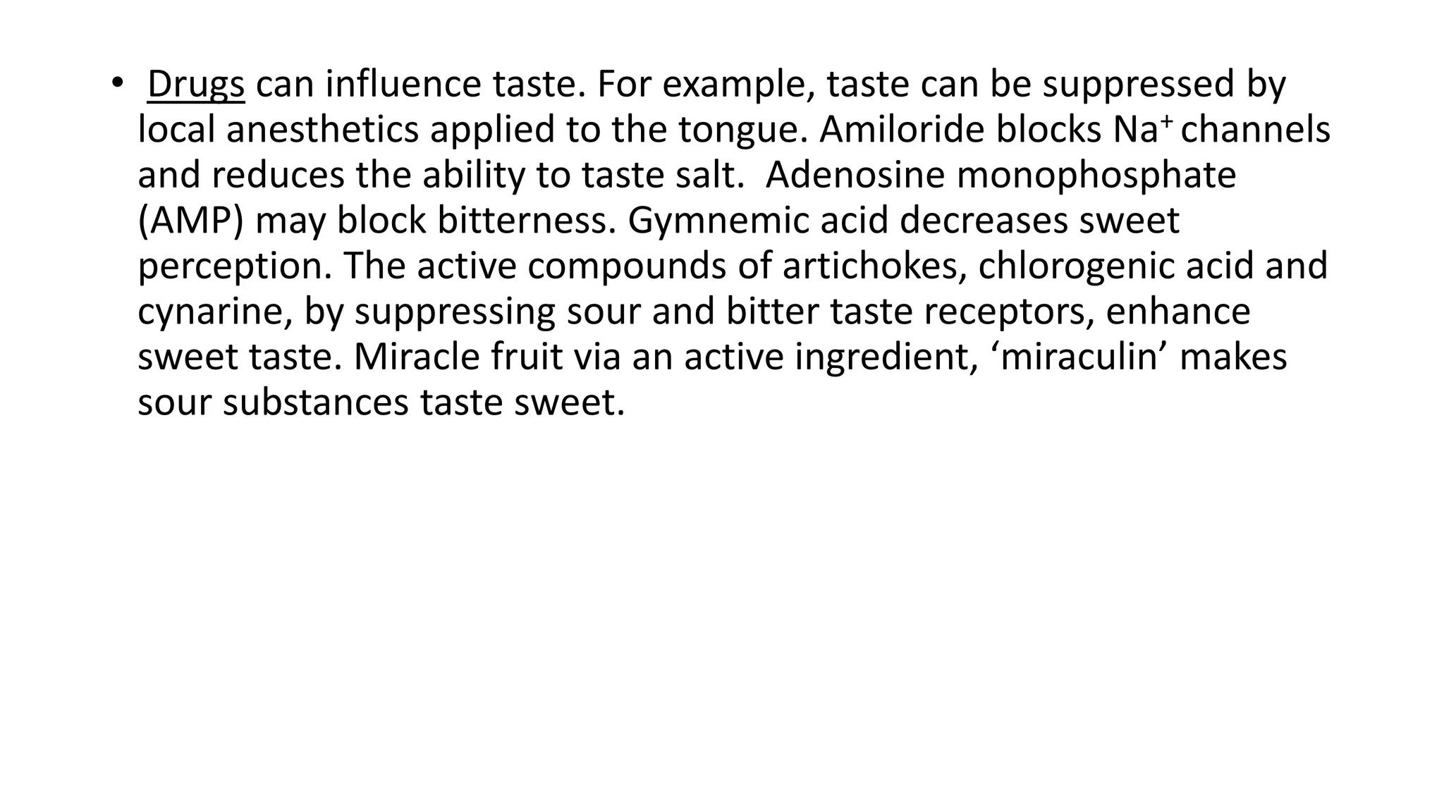 • Drugs can influence taste. For example, taste can be suppressed by
local anesthetics applied to the tongue. Amiloride blocks Na+ channels
and reduces the ability to taste salt. Adenosine monophosphate
(AMP) may block bitterness. Gymnemic acid decreases sweet
perception. The active compounds of artichokes, chlorogenic acid and
cynarine, by suppressing sour and bitter taste receptors, enhance
sweet taste. Miracle fruit via an active ingredient, ‘miraculin’ makes
sour substances taste sweet.
 
