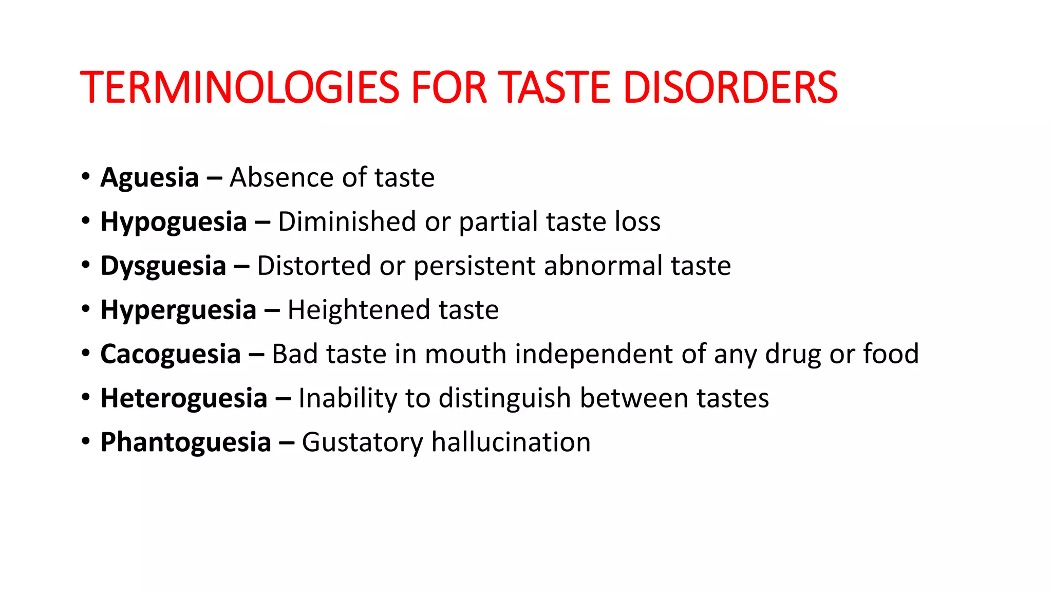 TERMINOLOGIES FOR TASTE DISORDERS
• Aguesia – Absence of taste
• Hypoguesia – Diminished or partial taste loss
• Dysguesia – Distorted or persistent abnormal taste
• Hyperguesia – Heightened taste
• Cacoguesia – Bad taste in mouth independent of any drug or food
• Heteroguesia – Inability to distinguish between tastes
• Phantoguesia – Gustatory hallucination
 