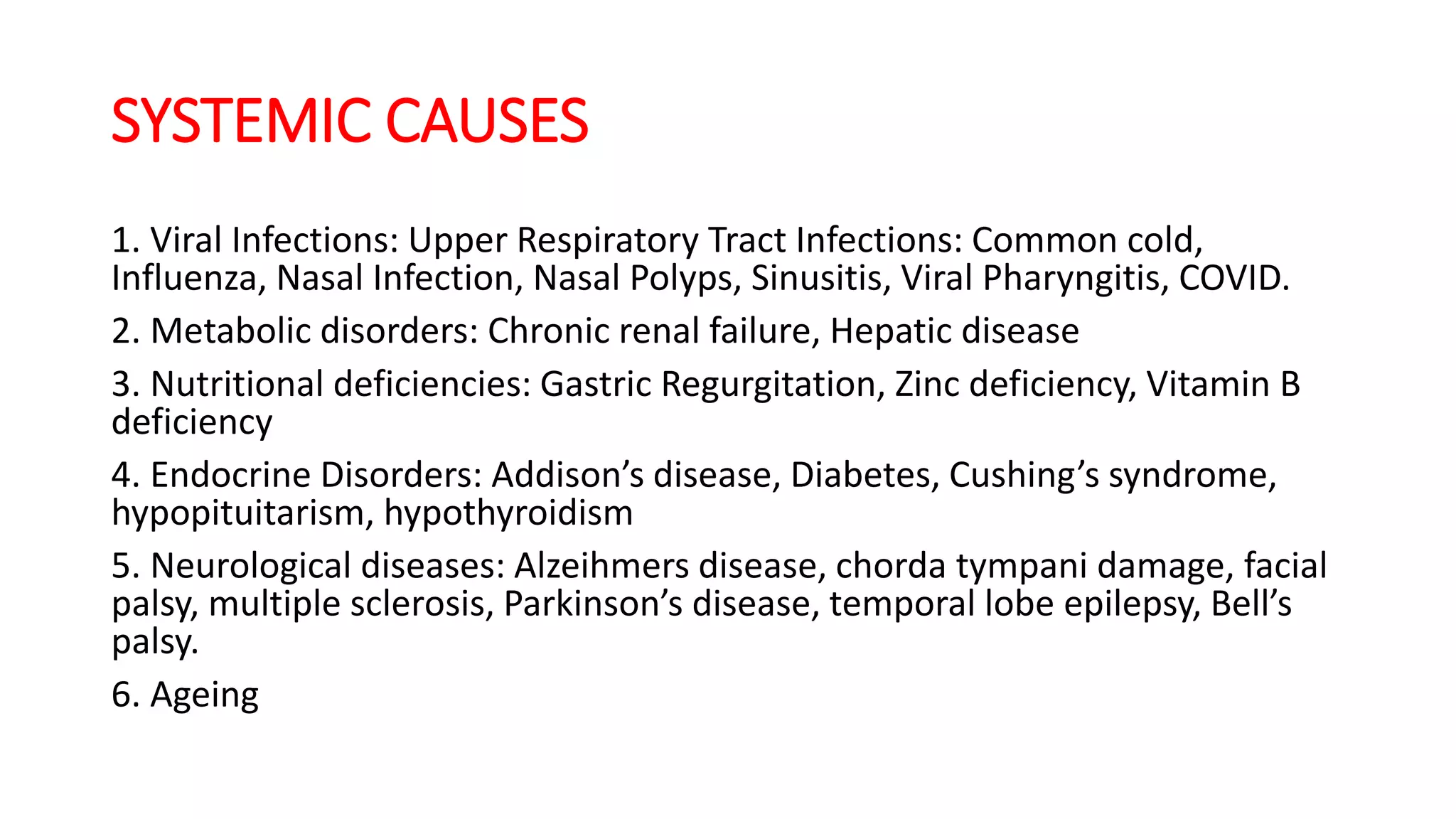 SYSTEMIC CAUSES
1. Viral Infections: Upper Respiratory Tract Infections: Common cold,
Influenza, Nasal Infection, Nasal Polyps, Sinusitis, Viral Pharyngitis, COVID.
2. Metabolic disorders: Chronic renal failure, Hepatic disease
3. Nutritional deficiencies: Gastric Regurgitation, Zinc deficiency, Vitamin B
deficiency
4. Endocrine Disorders: Addison’s disease, Diabetes, Cushing’s syndrome,
hypopituitarism, hypothyroidism
5. Neurological diseases: Alzeihmers disease, chorda tympani damage, facial
palsy, multiple sclerosis, Parkinson’s disease, temporal lobe epilepsy, Bell’s
palsy.
6. Ageing
 