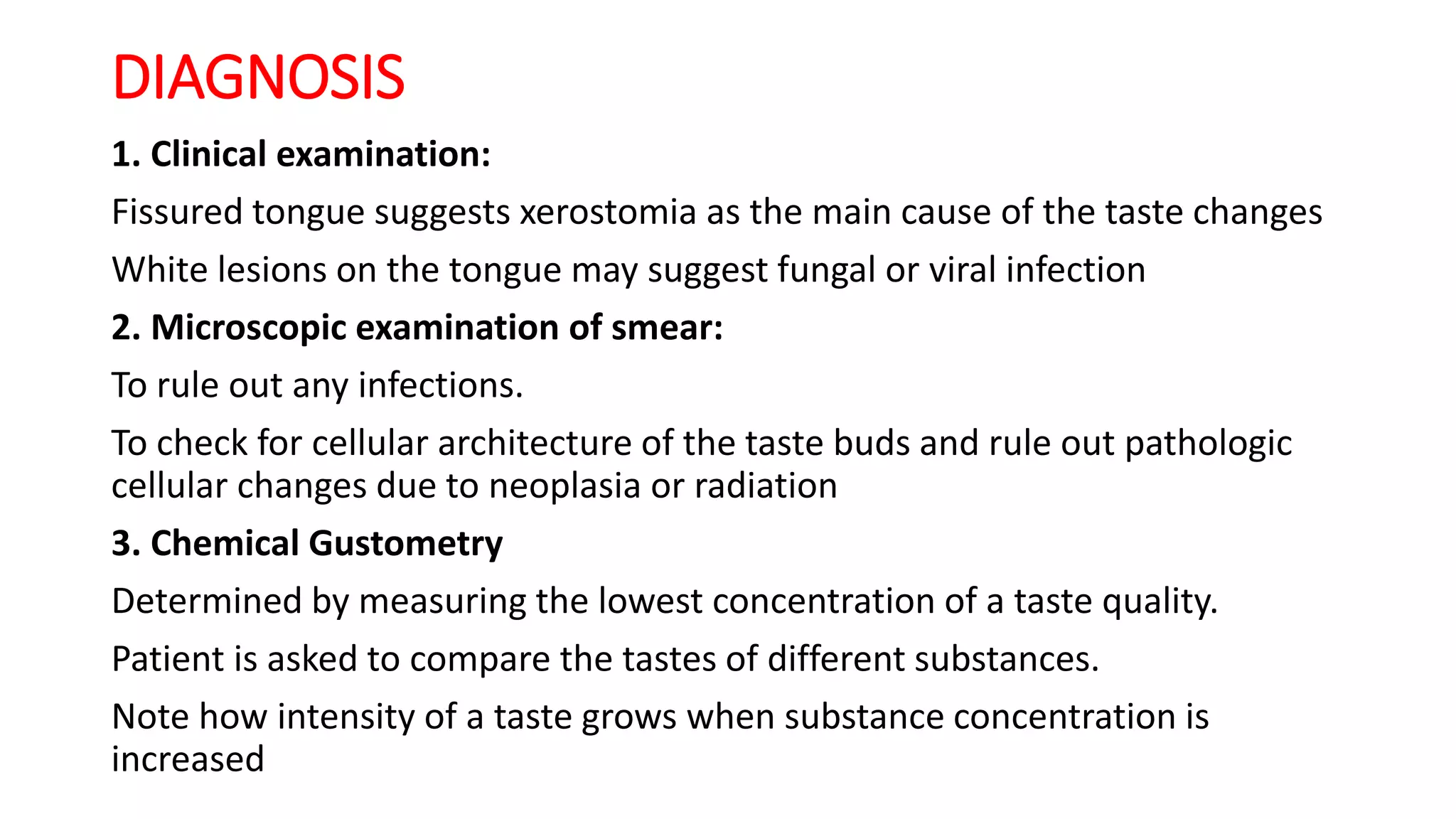 DIAGNOSIS
1. Clinical examination:
Fissured tongue suggests xerostomia as the main cause of the taste changes
White lesions on the tongue may suggest fungal or viral infection
2. Microscopic examination of smear:
To rule out any infections.
To check for cellular architecture of the taste buds and rule out pathologic
cellular changes due to neoplasia or radiation
3. Chemical Gustometry
Determined by measuring the lowest concentration of a taste quality.
Patient is asked to compare the tastes of different substances.
Note how intensity of a taste grows when substance concentration is
increased
 