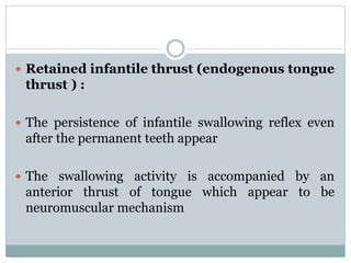  Retained infantile thrust (endogenous tongue
thrust ) :
 The persistence of infantile swallowing reflex even
after the permanent teeth appear
 The swallowing activity is accompanied by an
anterior thrust of tongue which appear to be
neuromuscular mechanism
 