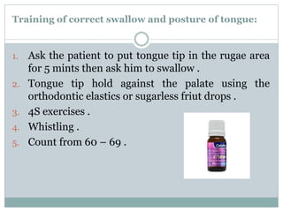 Training of correct swallow and posture of tongue:
1. Ask the patient to put tongue tip in the rugae area
for 5 mints then ask him to swallow .
2. Tongue tip hold against the palate using the
orthodontic elastics or sugarless friut drops .
3. 4S exercises .
4. Whistling .
5. Count from 60 – 69 .
 