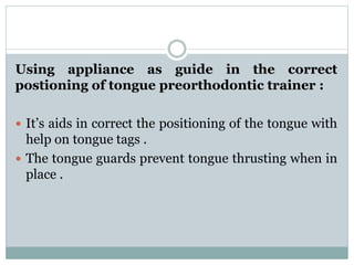 Using appliance as guide in the correct
postioning of tongue preorthodontic trainer :
 It’s aids in correct the positioning of the tongue with
help on tongue tags .
 The tongue guards prevent tongue thrusting when in
place .
 