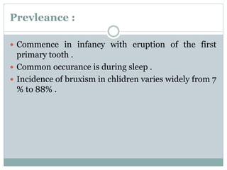 Prevleance :
 Commence in infancy with eruption of the first
primary tooth .
 Common occurance is during sleep .
 Incidence of bruxism in chlidren varies widely from 7
% to 88% .
 