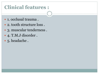 Clinical features :
 1. occlusal trauma .
 2. tooth structure loss .
 3. muscular tenderness .
 4. T.M.J disorder .
 5. headache .
 