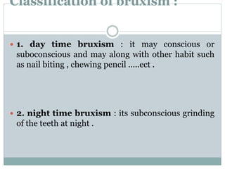 Classification of bruxism :
 1. day time bruxism : it may conscious or
suboconscious and may along with other habit such
as nail biting , chewing pencil …..ect .
 2. night time bruxism : its subconscious grinding
of the teeth at night .
 