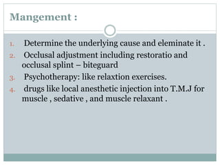 Mangement :
1. Determine the underlying cause and eleminate it .
2. Occlusal adjustment including restoratio and
occlusal splint – biteguard
3. Psychotherapy: like relaxtion exercises.
4. drugs like local anesthetic injection into T.M.J for
muscle , sedative , and muscle relaxant .
 
