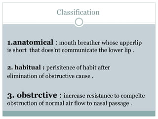 Classification
1.anatomical : mouth breather whose upperlip
is short that does’nt communicate the lower lip .
2. habitual : perisitence of habit after
elimination of obstructive cause .
3. obstrctive : increase resistance to compelte
obstruction of normal air flow to nasal passage .
 