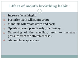Effect of mouth breathing habit :
1. Increase facial hieght .
2. Posterior teeth will supra-erupt .
3. Mandible will rotate down and back .
4. Openbite develop anteriorly , increase oj.
5. Narrowing of the maxillary arch --- increase
pressure from the stretch cheeks .
6. adenoid fade apperance.
 