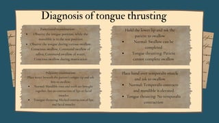 Diagnosis of tongue thrusting
Functional examination:
Observe the tongue position, while the
mandible is in the rest position
Observe the tongue during various swallow:
Conscious swallow, Command swallow of
saliva, Command swallow of water,
Concious swallow during mastication
Palpatory examination:
Place water beneath the patient’s tongue tip and ask
him to swallow:
Normal: Mandible rises and teeth are brought
together, but no contraction of lips or facial
muscles
Toungue thrusting: Marked contraction of lips
and facial muscles
Place hand over temporalis muscle
and ask to swallow
Normal: Temporalis contracts
and mandible is elevated
Tongue thrusting: No temporalis
contraction
Hold the lower lip and ask the
patient to swallow
Normal: Swallow can be
completed
Tongue thrustin:g: Patient
cannot complete swallow
 