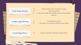 Simple Tongue thrusting
Normal tooth contact in posterior region
Anterior open bite
Contraction of the lips, mentalis muscle and mandibular
elevators
Complex tongue thrusting Generalized open bite
The absence of contraction of lip and oral muscle
Lateral Tongue thrust Posterior open bite with lateral tongue thrust
 