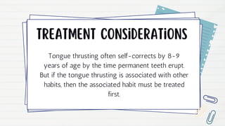 Treatment considerations
Tongue thrusting often self-corrects by 8-9
years of age by the time permanent teeth erupt.
But if the tongue thrusting is associated with other
habits, then the associated habit must be treated
first.
 