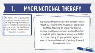 Myofunctional therapy
1.
This method helps to guide patient
regarding the correct posture of
the tongue during swallowing by
various kind of exercises like asking
the child to place the tip of tongue
in rugae area for 5 minutes and ask
the patient to swallow.
a specialized treatment used to correct tongue
thrust by retraining the muscles of the mouth
and face, focusing on improving tongue
posture, swallowing patterns, and oral function
through targeted exercises, aiming to establish
a proper resting tongue position against the
roof of the mouth instead of pushing forward
between the teeth
 