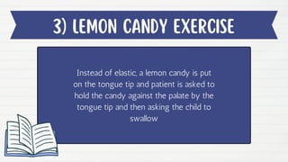 3) lEMON CANDY EXERCISE
Instead of elastic, a lemon candy is put
on the tongue tip and patient is asked to
hold the candy against the palate by the
tongue tip and then asking the child to
swallow
 